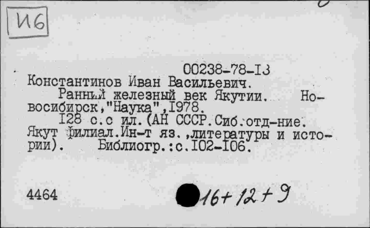 ﻿И6
т,	00238-78-13
Константинов Иван Васильевич.
Ранний железный век Якутии, Новосибирск ,"Наука”,1978.
128 с.с ил. (АН СССР.Сиб/отд-ние.
Якут филиал.Ин-т яз. »литературы и истории) . Библиогр.: с.I02-I06.
4464
/л /• з